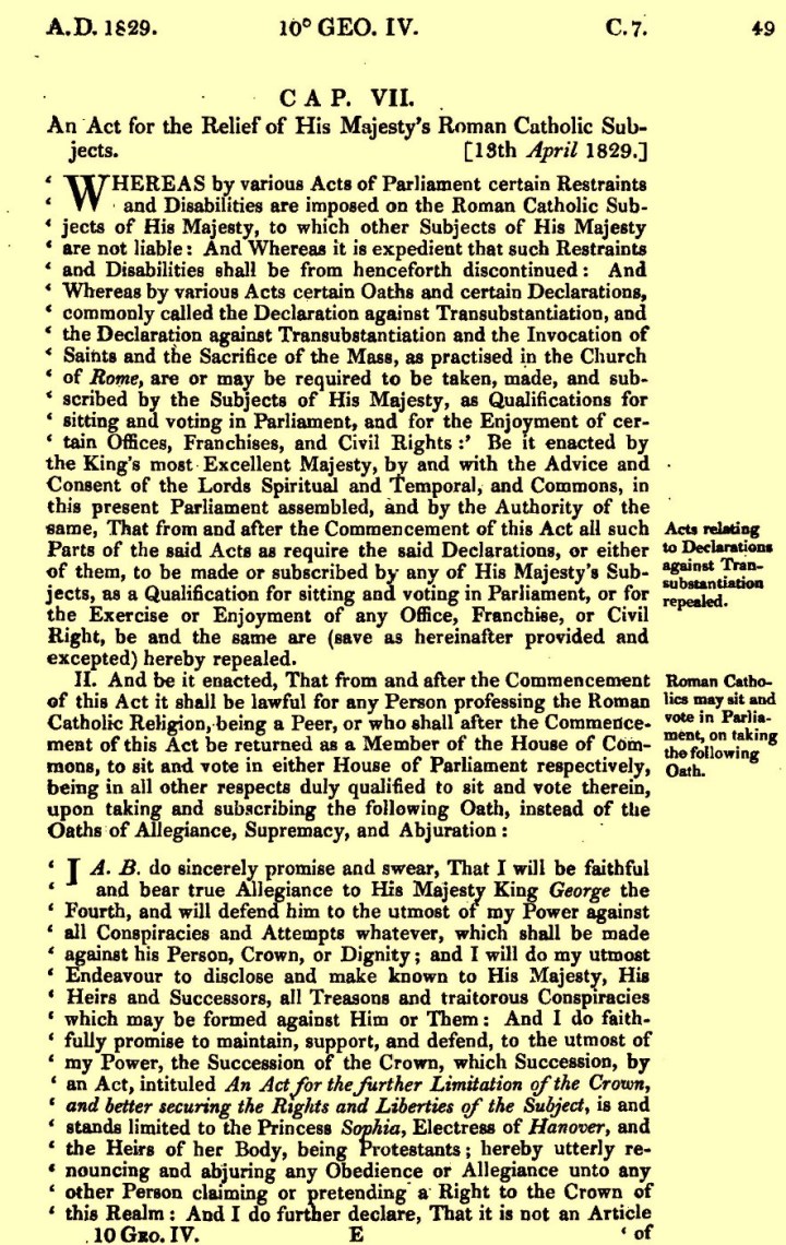 The written text for the Roman Catholic Relief Act. On yellowed paper, the wording is ink typed "CAP. VII. 
An Act for the Relief of His Majesty's Roman Catholic Subjects [13th April 1829.]
Whereas by various Acts of Parliament certain Restraints and Disabilities are imposed on the Roman Catholic Wubjects of His Majesty, to which other Subjects of HIs Majesty and Disabilities shall be henceforth discontinued: And Whereas by various Acts certain Oaths and certain Declarations, commonly called the Declaration against Transubstantiation, and the Declaration against Transubstantiation and the Invocation of Saints and the Sacrifice of the Mass, as practised in the Church of Rome, are or may be required to be taken made, and subscribed by the Subjects of His Majesty, as Qualifications for sitting and voting in Parliament, and for the Enjoyment of certain Offices, Franchises, and Civil Rights: Be it enacted by the King's most excellent Majesty, by and with the Advice and Consent of the Lords Spiritual and Temporal, and the Commons, in this present Parliament assembled, and by the Authority of the same, That from and after the Commencement of this Act and all such Parts of the said Act as require the said Declarations, or either of them, to be made or subscribed by any of His Majesty's Subjects, as a Qualification for sitting and voting in Parliament, or for the Exercise or Enjoyment of any Office, Franchise, or Civil Right, be and the same are (save as hereinafter provided and expected) hereby repealed.
II. And be it enacted, That from and after the Commencement of this Act it shall be lawful for any Person professing the Roman Catholic Religion, being a Peer, or who shall after the Commencement of this Act be returned as a Member of the House of Commons, to sit and vote in either House of Parliament respectively, being in all other respects duly qualified to sit and vote therein, upon taking and subscribing the following Oath, instrad of the Oaths of Allegience, Supremacy, and Abjuration:
I A. B. do sincerely promise and swear, That I will be faithful and bear true Allegiance to His Majesty King George the Fourth, and will defend him to the utmost of my Power against all Conspiracies and Attempts whatever, which shall be made against his Person, Crown, or Dignity: and I will do my utmost Endeavour to disclose and make known to His Majesty, His Heirs and Successors, all Treasons and traitorous Conspiracies which may be formed against Him or Them: And I do faithfully promise to maintain, support, and defend, to the utmost of my Power, the Succession of the Crown, which Succession, by an Act, intituled An Act for the further Limitation of the Crown, and better securing the Rights and Liberties of the Subject, is and stands limited to the Princess Sophis, Electress of Hanover, and the Heirs of her Body, being Protestants; hereby utterly renouncing and abjuring any Obedience or Allegiance unto any other Person claiming or pretending a Right to the Crown of this Realm: And I do further declare, That it is not an Article of..."