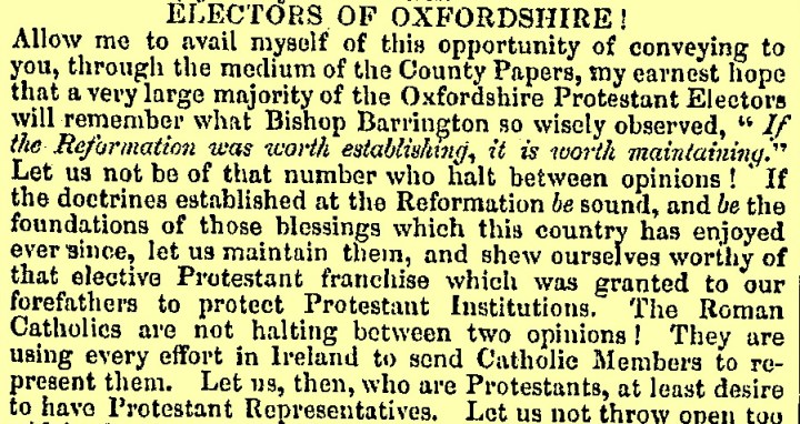 An extract of text  titled 'Electors of Oxfordshire!'. On a light yellow background, it reads 'Allow me to avail myself of this opportunity of conveying to you, through the medium of the County Papers, my earnest hope that a very large majority of the Oxfordshire Protestant Electors will remember what Bishop Barrington so wisely observed, "If the Reformation was worth establishing, it is worth maintaining." Let us not be of that number who halt between opinions! If the doctrines established at the Reformation be sound, and be the foundations of those blessings which this country has enjoyed ever since, let us maintain them, and shew ourselves worthy of that elective Protestant franchise which was granted to our forefathers to protect Protestant Institutions, The Roman Catholics are not halting between two opinions! They are using every effort in Ireland to send Catholic Members to represent them. Let us, who are Protestants, at least desire to have Protestant Representatives. Let us not throw open too..."