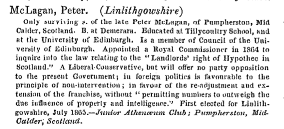 A typed entry for Peter McLagan in Dod's Parliamentary Companion which reads: McLagan, Peter. (Linlithgowshire). Only surviving s. of the late Pter McLagan at Tillycoultry School, and at the University of Edinburgh. Is a member of Council of the University of Edinburgh. Appointed a Royal Commissioner in 1864 to inquire into the law relating to the "Landlords' right of Hypothec in Scotland." A Liberal-conservative, but will offer no party opposition to the present Government; in foreign politics is favourable to the principle of non-intervention; infavour of the re-adjustment and extension of the franchise, without "permitting numbers to outweigh the due influence of property and intelligence." First elected for Linlithgowshire, July 1865. - Junior Antheoeum Club; Pumpherston, Mic-Calder, Scotland.
