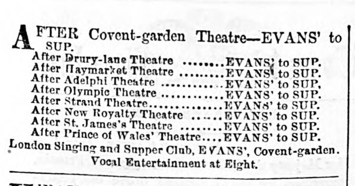 A newspaper clipping of an advert to 'sup' after the theatre. It reads: After Covent-garden Theatre - Evans' to sup. After Drury-lane Theatre, Evans' to sup. After Haymarket Theatre, Evans' to sup. After Adelphi Theatre, Evans' to sup. After Olympic Theatre, Evans' to sup. After Strand Theatre, Evans' to sup. After New Royalty Theatre, Evans' to sup. After St' James's Theatre, Evans' to sup. After Prince of Wales' Theatre, Evans' to sup. London singing and Supper Club, Evans', Covent-garden. Vocal Entertainment at Eight. 