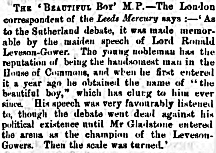 A newspaper clipping that reads: The 'Beautiful Boy' M.p. - The London correspondent of the Leeds Mercury says: - 'As to the Sutherland debate, it was made memorable by the maiden speech of Lord Ronald Leveson-Gower. The young nobleman has the reputation of being the handsomest man in the House of Commons, and when he first entered it a year afo he obtained the name of "the beautiful boy," which has clung to him ever since. His speech was very favourably listened to, though the debate went dead against his political existence until Mr Gladstone entered the arena as the champion of the Leveson-Gowers. Then the scale was turned.' 